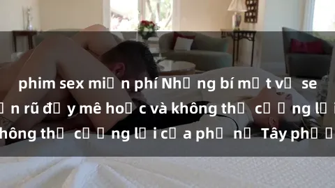 phim sex miễn phí Những bí mật về sex gái Tây: Sự quyến rũ đầy mê hoặc và không thể cưỡng lại của phụ nữ Tây phương