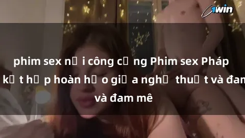 phim sex nơi công cộng Phim sex Pháp - Sự kết hợp hoàn hảo giữa nghệ thuật và đam mê