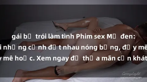 gái bị trói làm tình Phim sex Mỹ đen: phút mãnh liệt với những cảnh địt nhau nóng bỏng, đầy mê hoặc. Xem ngay để thỏa mãn cơn khát tình dục của bạn!