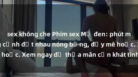 sex không che Phim sex Mỹ đen: phút mãnh liệt với những cảnh địt nhau nóng bỏng, đầy mê hoặc. Xem ngay để thỏa mãn cơn khát tình dục của bạn!
