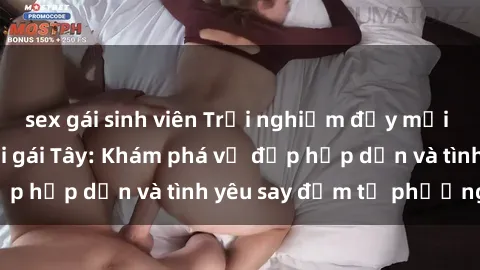 sex gái sinh viên Trải nghiệm đầy mới lạ khi quan hệ với gái Tây: Khám phá vẻ đẹp hấp dẫn và tình yêu say đắm từ phương Tây
