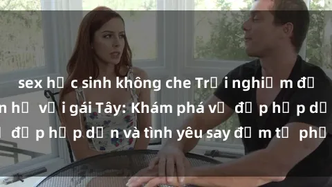 sex học sinh không che Trải nghiệm đầy mới lạ khi quan hệ với gái Tây: Khám phá vẻ đẹp hấp dẫn và tình yêu say đắm từ phương Tây