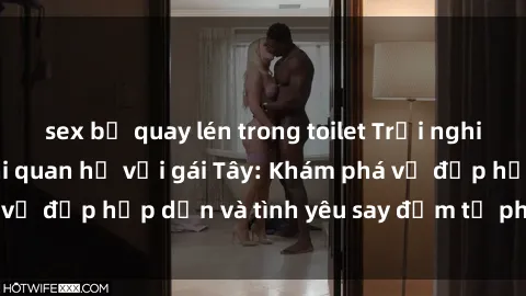 sex bị quay lén trong toilet Trải nghiệm đầy mới lạ khi quan hệ với gái Tây: Khám phá vẻ đẹp hấp dẫn và tình yêu say đắm từ phương Tây