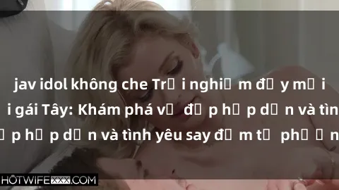 jav idol không che Trải nghiệm đầy mới lạ khi quan hệ với gái Tây: Khám phá vẻ đẹp hấp dẫn và tình yêu say đắm từ phương Tây