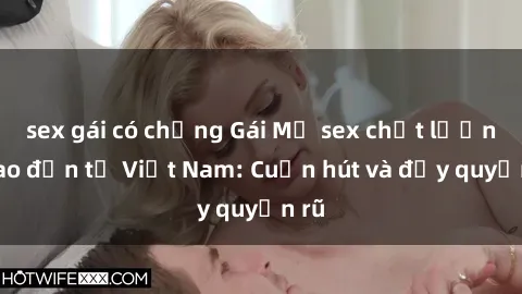 sex gái có chồng Gái Mỹ sex chất lượng cao đến từ Việt Nam: Cuốn hút và đầy quyến rũ