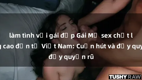 làm tình với gái đẹp Gái Mỹ sex chất lượng cao đến từ Việt Nam: Cuốn hút và đầy quyến rũ