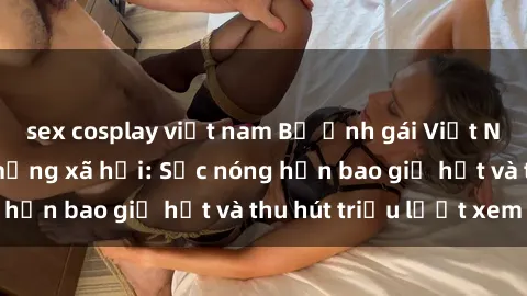sex cosplay việt nam Bộ ảnh gái Việt Nam nude gây sốt mạng xã hội: Sắc nóng hơn bao giờ hết và thu hút triệu lượt xem