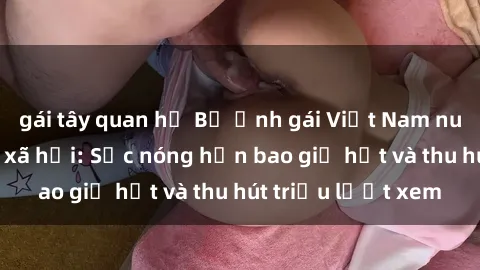 gái tây quan hệ Bộ ảnh gái Việt Nam nude gây sốt mạng xã hội: Sắc nóng hơn bao giờ hết và thu hút triệu lượt xem