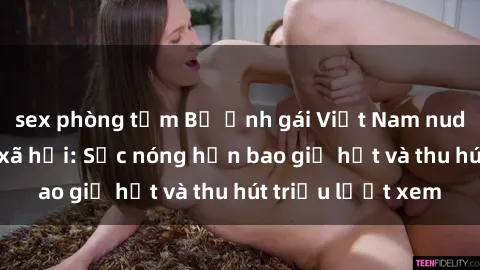 sex phòng tắm Bộ ảnh gái Việt Nam nude gây sốt mạng xã hội: Sắc nóng hơn bao giờ hết và thu hút triệu lượt xem