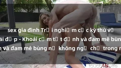 sex gia đình Trải nghiệm cực kỳ thú vị khi làm tình với gái đẹp - Khoái cảm tột đỉnh và đam mê bùng nổ không ngờ chỉ trong một đêm!