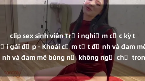 clip sex sinh viên Trải nghiệm cực kỳ thú vị khi làm tình với gái đẹp - Khoái cảm tột đỉnh và đam mê bùng nổ không ngờ chỉ trong một đêm!