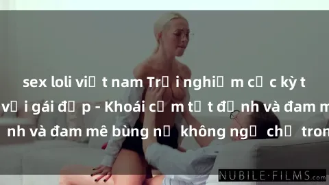 sex loli việt nam Trải nghiệm cực kỳ thú vị khi làm tình với gái đẹp - Khoái cảm tột đỉnh và đam mê bùng nổ không ngờ chỉ trong một đêm!