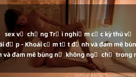 sex vợ chồng Trải nghiệm cực kỳ thú vị khi làm tình với gái đẹp - Khoái cảm tột đỉnh và đam mê bùng nổ không ngờ chỉ trong một đêm!