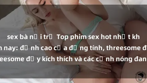sex bà nội trợ Top phim sex hot nhất không thể bỏ lỡ năm nay: đỉnh cao của đồng tính, threesome đầy kích thích và các cảnh nóng đang gây sốt!