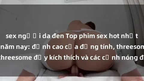 sex người da đen Top phim sex hot nhất không thể bỏ lỡ năm nay: đỉnh cao của đồng tính, threesome đầy kích thích và các cảnh nóng đang gây sốt!