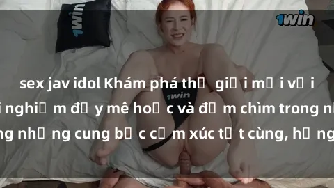 sex jav idol Khám phá thế giới mới với sex người lớn: trải nghiệm đầy mê hoặc và đắm chìm trong những cung bậc cảm xúc tột cùng, hứng khởi và cuốn hút.