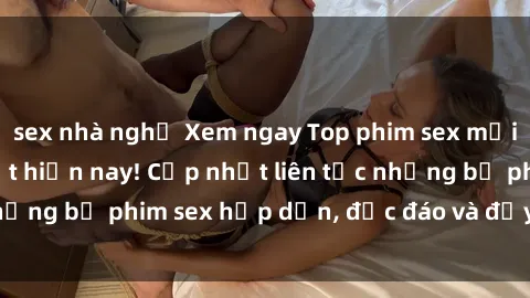 sex nhà nghỉ Xem ngay Top phim sex mới nhất đang hot nhất hiện nay! Cập nhật liên tục những bộ phim sex hấp dẫn, độc đáo và đầy kích thích.