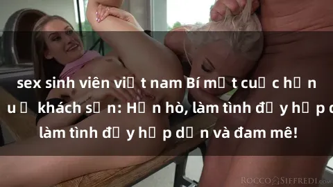 sex sinh viên việt nam Bí mật cuộc hẹn gái Việt lần đầu ở khách sạn: Hẹn hò, làm tình đầy hấp dẫn và đam mê!