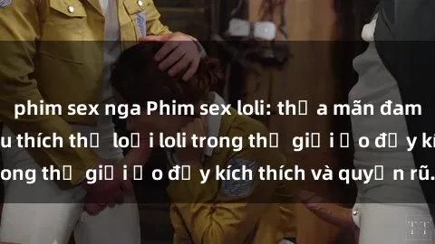 phim sex nga Phim sex loli: thỏa mãn đam mê của người yêu thích thể loại loli trong thế giới ảo đầy kích thích và quyến rũ.