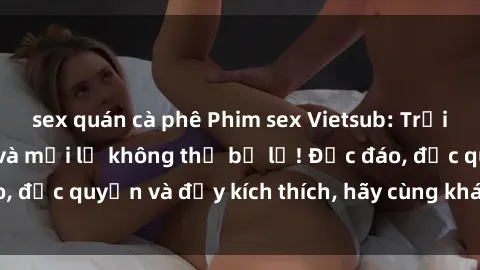 sex quán cà phê Phim sex Vietsub: Trải nghiệm hấp dẫn và mới lạ không thể bỏ lỡ! Độc đáo, độc quyền và đầy kích thích, hãy cùng khám phá ngay!