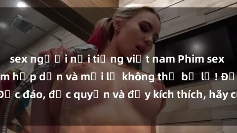 sex người nổi tiếng việt nam Phim sex Vietsub: Trải nghiệm hấp dẫn và mới lạ không thể bỏ lỡ! Độc đáo, độc quyền và đầy kích thích, hãy cùng khám phá ngay!