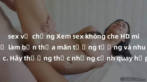 sex vợ chồng Xem sex không che HD miễn phí đảm bảo sẽ làm bạn thỏa mãn tưởng tượng và nhu cầu tình dục. Hãy thưởng thức những cảnh quay hấp dẫn và mãnh liệt ngay bây giờ!