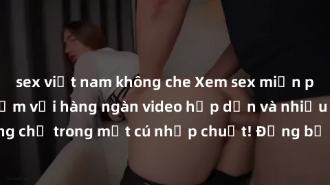 sex việt nam không che Xem sex miễn phí: Cùng trải nghiệm với hàng ngàn video hấp dẫn và nhiều thể loại đa dạng chỉ trong một cú nhấp chuột! Đừng bỏ lỡ cơ hội thưởng thức tuyệt vời này ngay hôm nay!