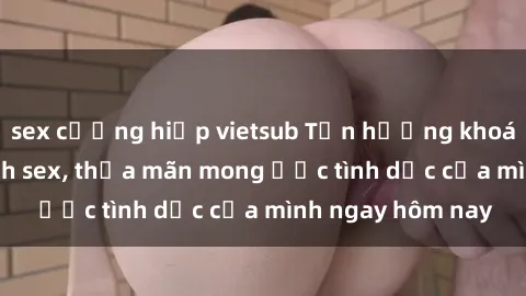 sex cưỡng hiếp vietsub Tận hưởng khoái cảm với gái xinh sex, thỏa mãn mong ước tình dục của mình ngay hôm nay