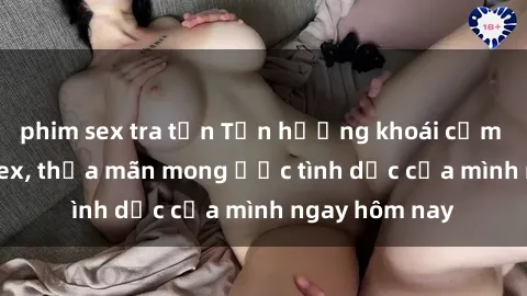 phim sex tra tấn Tận hưởng khoái cảm với gái xinh sex, thỏa mãn mong ước tình dục của mình ngay hôm nay