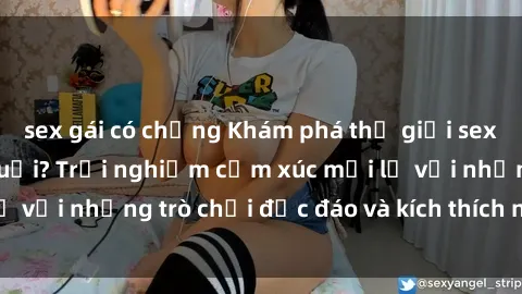 sex gái có chồng Khám phá thế giới sex trực tuyến: Hơn tuổi? Trải nghiệm cảm xúc mới lạ với những trò chơi độc đáo và kích thích người lớn