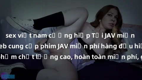 sex việt nam cưỡng hiếp Tải JAV miễn phí: Các trang web cung cấp phim JAV miễn phí hàng đầu hiện nay. Các tác phẩm chất lượng cao, hoàn toàn miễn phí, giúp bạn thỏa mãn niềm đam mê mà không tốn kém.
