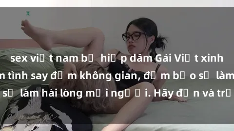 sex việt nam bị hiếp dâm Gái Việt xinh đẹp, nồng nàn làm tình say đắm không gian, đảm bảo sẽ làm hài lòng mọi người. Hãy đến và trải nghiệm ngay!
