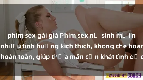 phim sex gái già Phim sex nữ sinh mới nhất: Trải nghiệm nhiều tình huống kích thích, không che hoàn toàn, giúp thỏa mãn cơn khát tình dục của các bạn trẻ