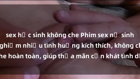 sex học sinh không che Phim sex nữ sinh mới nhất: Trải nghiệm nhiều tình huống kích thích, không che hoàn toàn, giúp thỏa mãn cơn khát tình dục của các bạn trẻ