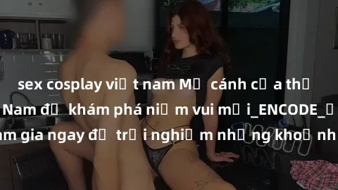 sex cosplay việt nam Mở cánh cửa thế giới sex MILF Việt Nam để khám phá niềm vui mới_ENCODE_. Hãy tham gia ngay để trải nghiệm những khoảnh khắc đầy kích thích và đam mê.