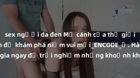 sex người da đen Mở cánh cửa thế giới sex MILF Việt Nam để khám phá niềm vui mới_ENCODE_. Hãy tham gia ngay để trải nghiệm những khoảnh khắc đầy kích thích và đam mê.