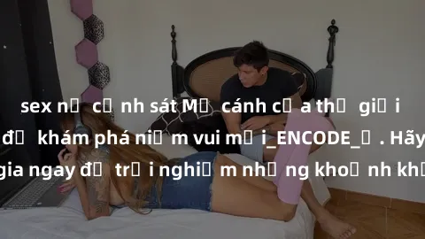 sex nữ cảnh sát Mở cánh cửa thế giới sex MILF Việt Nam để khám phá niềm vui mới_ENCODE_. Hãy tham gia ngay để trải nghiệm những khoảnh khắc đầy kích thích và đam mê.