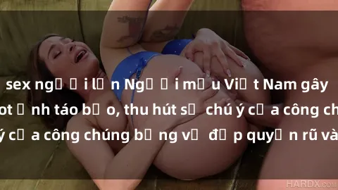 sex người lớn Người mẫu Việt Nam gây sốt với loạt shoot ảnh táo bạo, thu hút sự chú ý của công chúng bằng vẻ đẹp quyến rũ và gợi cảm.