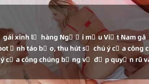 gái xinh lộ hàng Người mẫu Việt Nam gây sốt với loạt shoot ảnh táo bạo, thu hút sự chú ý của công chúng bằng vẻ đẹp quyến rũ và gợi cảm.