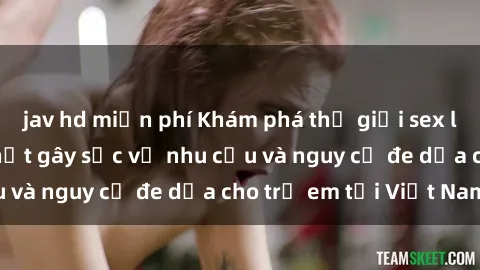 jav hd miễn phí Khám phá thế giới sex loli Việt Nam: Sự thật gây sốc về nhu cầu và nguy cơ đe dọa cho trẻ em tại Việt Nam