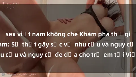 sex việt nam không che Khám phá thế giới sex loli Việt Nam: Sự thật gây sốc về nhu cầu và nguy cơ đe dọa cho trẻ em tại Việt Nam