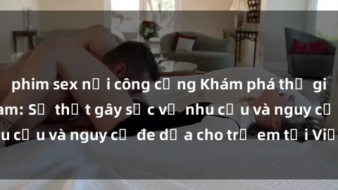 phim sex nơi công cộng Khám phá thế giới sex loli Việt Nam: Sự thật gây sốc về nhu cầu và nguy cơ đe dọa cho trẻ em tại Việt Nam