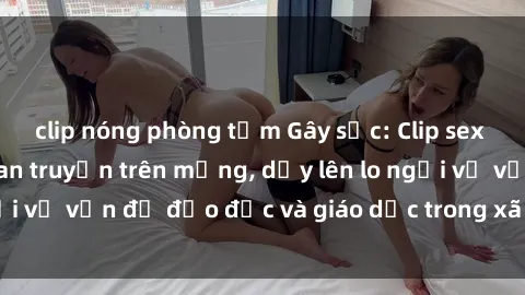 clip nóng phòng tắm Gây sốc: Clip sex mẹ con Việt Nam lan truyền trên mạng, dấy lên lo ngại về vấn đề đạo đức và giáo dục trong xã hội hiện nay.