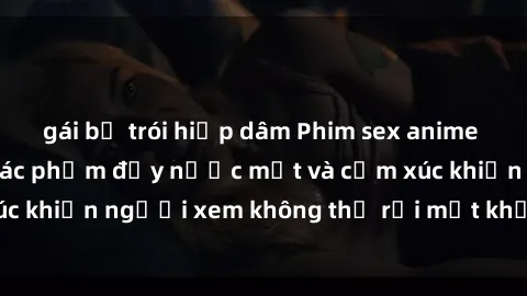 gái bị trói hiếp dâm Phim sex anime đỉnh cao: Những tác phẩm đầy nước mắt và cảm xúc khiến người xem không thể rời mắt khỏi màn hình