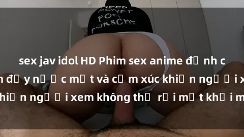 sex jav idol HD Phim sex anime đỉnh cao: Những tác phẩm đầy nước mắt và cảm xúc khiến người xem không thể rời mắt khỏi màn hình